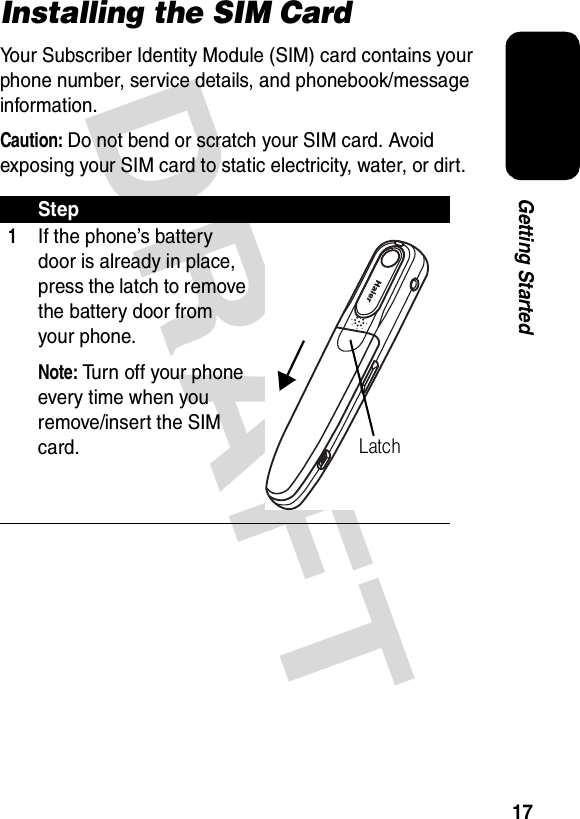 DRAFT 17Getting StartedInstalling the SIM CardYour Subscriber Identity Module (SIM) card contains your phone number, service details, and phonebook/message information.Caution: Do not bend or scratch your SIM card. Avoid exposing your SIM card to static electricity, water, or dirt.Step1If the phone’s battery door is already in place, press the latch to remove the battery door from your phone.Note: Turn off your phone every time when you remove/insert the SIM card.Latch