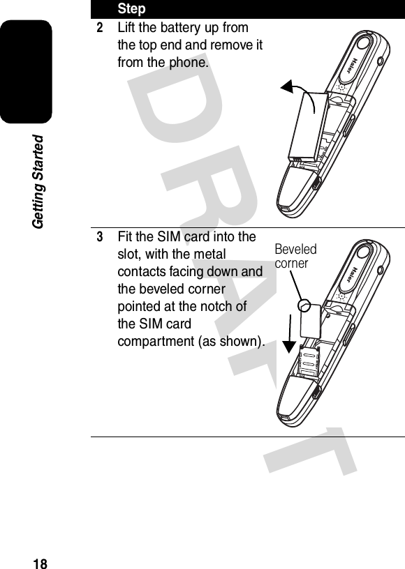 DRAFT 18Getting Started2Lift the battery up from the top end and remove it from the phone.3Fit the SIM card into the slot, with the metal contacts facing down and the beveled corner pointed at the notch of the SIM card compartment (as shown).StepBeveled corner