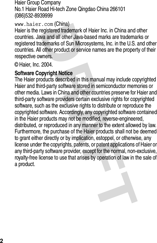 DRAFT 2Haier Group Company  No.1 Haier Road Hi-tech Zone Qingdao China 266101  (086)532-8939999www.haier.com (China)Haier is the registered trademark of Haier Inc. in China and other countries. Java and all other Java-based marks are trademarks or registered trademarks of Sun Microsystems, Inc. in the U.S. and other countries. All other product or service names are the property of their respective owners.© Haier, Inc. 2004.Software Copyright NoticeThe Haier products described in this manual may include copyrighted Haier and third-party software stored in semiconductor memories or other media. Laws in China and other countries preserve for Haier and third-party software providers certain exclusive rights for copyrighted software, such as the exclusive rights to distribute or reproduce the copyrighted software. Accordingly, any copyrighted software contained in the Haier products may not be modified, reverse-engineered, distributed, or reproduced in any manner to the extent allowed by law. Furthermore, the purchase of the Haier products shall not be deemed to grant either directly or by implication, estoppel, or otherwise, any license under the copyrights, patents, or patent applications of Haier or any third-party software provider, except for the normal, non-exclusive, royalty-free license to use that arises by operation of law in the sale of a product.