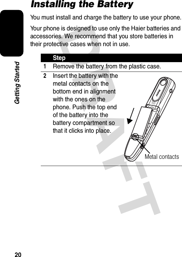 DRAFT 20Getting StartedInstalling the BatteryYou must install and charge the battery to use your phone.Your phone is designed to use only the Haier batteries and accessories. We recommend that you store batteries in their protective cases when not in use.Step1Remove the battery from the plastic case.2Insert the battery with the metal contacts on the bottom end in alignment with the ones on the phone. Push the top end of the battery into the battery compartment so that it clicks into place.Metal contacts