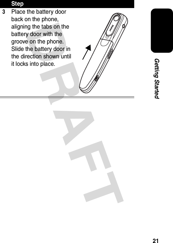 DRAFT 21Getting Started3Place the battery door back on the phone, aligning the tabs on the battery door with the groove on the phone. Slide the battery door in the direction shown until it locks into place.Step