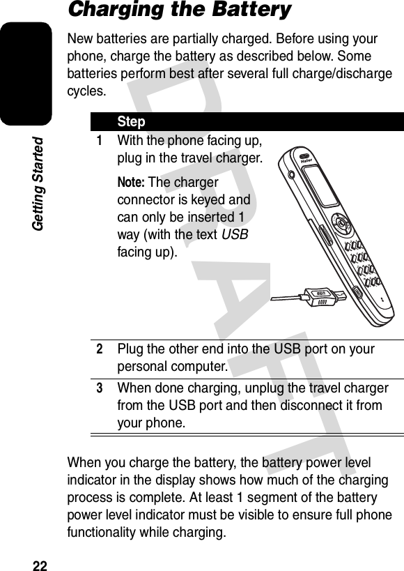 DRAFT 22Getting StartedCharging the BatteryNew batteries are partially charged. Before using your phone, charge the battery as described below. Some batteries perform best after several full charge/discharge cycles.When you charge the battery, the battery power level indicator in the display shows how much of the charging process is complete. At least 1 segment of the battery power level indicator must be visible to ensure full phone functionality while charging.Step1With the phone facing up, plug in the travel charger.Note: The charger connector is keyed and can only be inserted 1 way (with the text USB facing up).2Plug the other end into the USB port on your personal computer.3When done charging, unplug the travel charger from the USB port and then disconnect it from your phone.