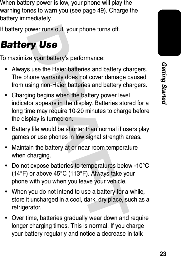 DRAFT 23Getting StartedWhen battery power is low, your phone will play the warning tones to warn you (see page 49). Charge the battery immediately.If battery power runs out, your phone turns off.Battery UseTo maximize your battery’s performance:•Always use the Haier batteries and battery chargers. The phone warranty does not cover damage caused from using non-Haier batteries and battery chargers.•Charging begins when the battery power level indicator appears in the display. Batteries stored for a long time may require 10-20 minutes to charge before the display is turned on.•Battery life would be shorter than normal if users play games or use phones in low signal strength areas.•Maintain the battery at or near room temperature when charging.•Do not expose batteries to temperatures below -10°C (14°F) or above 45°C (113°F). Always take your phone with you when you leave your vehicle.•When you do not intend to use a battery for a while, store it uncharged in a cool, dark, dry place, such as a refrigerator.•Over time, batteries gradually wear down and require longer charging times. This is normal. If you charge your battery regularly and notice a decrease in talk 