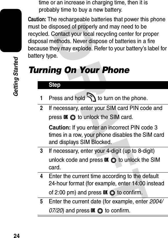 DRAFT 24Getting Startedtime or an increase in charging time, then it is probably time to buy a new battery.Caution: The rechargeable batteries that power this phone must be disposed of properly and may need to be recycled. Contact your local recycling center for proper disposal methods. Never dispose of batteries in a fire because they may explode. Refer to your battery’s label for battery type.Turning On Your PhoneStep1Press and hold to turn on the phone.2If necessary, enter your SIM card PIN code and press OKto unlock the SIM card.Caution: If you enter an incorrect PIN code 3 times in a row, your phone disables the SIM card and displays SIM Blocked.3If necessary, enter your 4-digit (up to 8-digit) unlock code and press OKto unlock the SIM card.4Enter the current time according to the default 24-hour format (for example, enter 14:00 instead of 2:00 pm) and press OKto confirm.5Enter the current date (for example, enter 2004/07/20) and press OKto confirm.