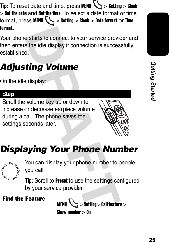 DRAFT 25Getting StartedTip: To reset date and time, press MENU&gt; Setting &gt;Clock &gt;Set the date and Set the time. To select a date format or time format, press MENU&gt; Setting &gt;Clock &gt;Date format or Time format.Your phone starts to connect to your service provider and then enters the idle display if connection is successfully established.Adjusting VolumeOn the idle display:Displaying Your Phone NumberYou can display your phone number to people you call.Tip: Scroll to Preset to use the settings configured by your service provider.StepScroll the volume key up or down to increase or decrease earpiece volume during a call. The phone saves the settings seconds later.Find the FeatureMENU&gt; Setting &gt; Call feature &gt; Show number &gt; On