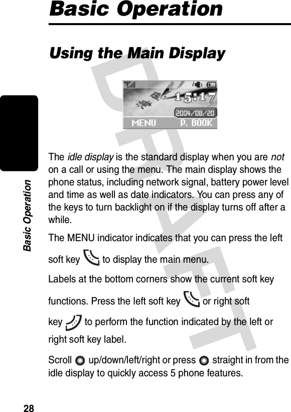 DRAFT 28Basic OperationBasic OperationUsing the Main DisplayThe idle display is the standard display when you are not on a call or using the menu. The main display shows the phone status, including network signal, battery power level and time as well as date indicators. You can press any of the keys to turn backlight on if the display turns off after a while.The MENU indicator indicates that you can press the left soft key to display the main menu.Labels at the bottom corners show the current soft key functions. Press the left soft key or right soft key to perform the function indicated by the left or right soft key label.Scroll up/down/left/right or press straight in from the idle display to quickly access 5 phone features.