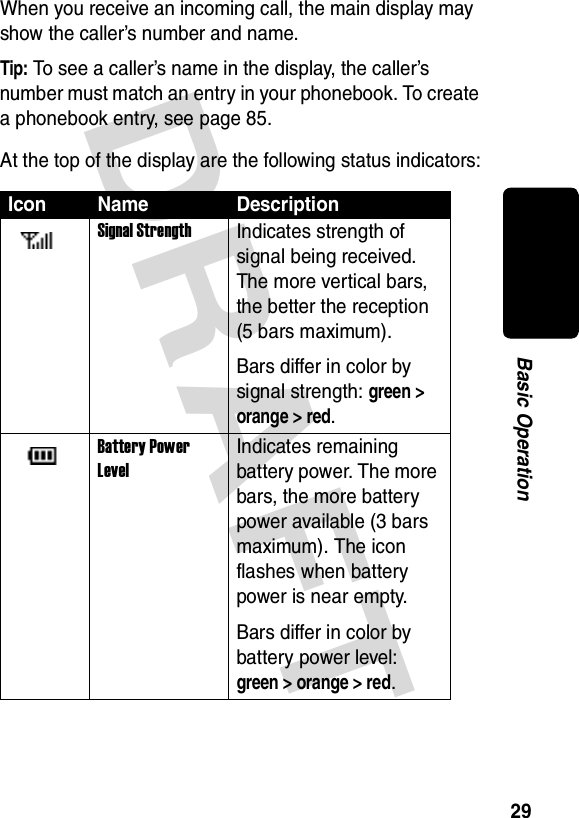 DRAFT 29Basic OperationWhen you receive an incoming call, the main display may show the caller’s number and name.Tip: To see a caller’s name in the display, the caller’s number must match an entry in your phonebook. To create a phonebook entry, see page 85.At the top of the display are the following status indicators:Icon Name DescriptionSignal StrengthIndicates strength of signal being received. The more vertical bars, the better the reception (5 bars maximum).Bars differ in color by signal strength: green &gt; orange &gt; red.Battery Power LevelIndicates remaining battery power. The more bars, the more battery power available (3 bars maximum). The icon flashes when battery power is near empty.Bars differ in color by battery power level: green &gt; orange &gt; red.