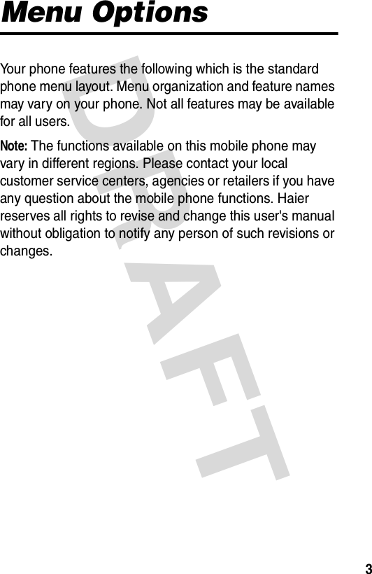 DRAFT 3Menu OptionsYour phone features the following which is the standard phone menu layout. Menu organization and feature names may vary on your phone. Not all features may be available for all users.Note: The functions available on this mobile phone may vary in different regions. Please contact your local customer service centers, agencies or retailers if you have any question about the mobile phone functions. Haier reserves all rights to revise and change this user&apos;s manual without obligation to notify any person of such revisions or changes.