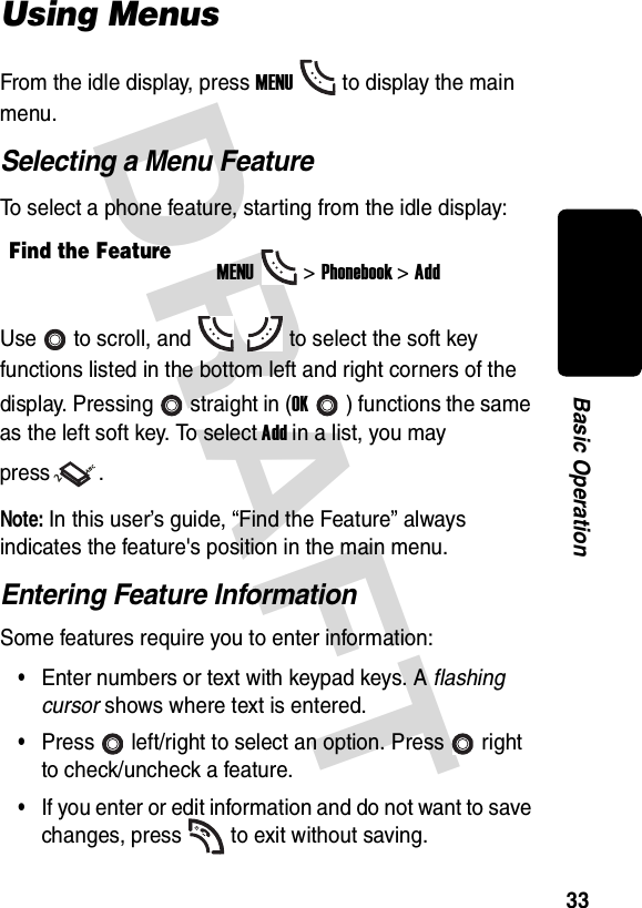 DRAFT 33Basic OperationUsing MenusFrom the idle display, press MENUto display the main menu.Selecting a Menu FeatureTo select a phone feature, starting from the idle display:Use to scroll, and to select the soft key functions listed in the bottom left and right corners of the display. Pressing straight in (OK) functions the same as the left soft key. To select Add in a list, you may press .Note: In this user’s guide, “Find the Feature” always indicates the feature&apos;s position in the main menu.Entering Feature InformationSome features require you to enter information:•Enter numbers or text with keypad keys. A flashing cursor shows where text is entered.•Press left/right to select an option. Press right to check/uncheck a feature.•If you enter or edit information and do not want to save changes, press to exit without saving.Find the FeatureMENU&gt;Phonebook &gt;Add