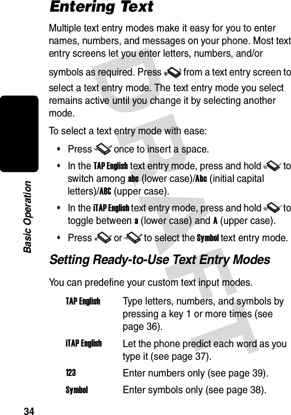 DRAFT 34Basic OperationEntering TextMultiple text entry modes make it easy for you to enter names, numbers, and messages on your phone. Most text entry screens let you enter letters, numbers, and/or symbols as required. Press from a text entry screen to select a text entry mode. The text entry mode you select remains active until you change it by selecting another mode.To select a text entry mode with ease:•Press once to insert a space.•In the TAP English text entry mode, press and hold to switch among abc (lower case)/Abc (initial capital letters)/ABC (upper case).•In the iTAP English text entry mode, press and hold to toggle between a (lower case) and A (upper case).•Press or to select the Symbol text entry mode.Setting Ready-to-Use Text Entry ModesYou can predefine your custom text input modes.TAP EnglishType letters, numbers, and symbols by pressing a key 1 or more times (see page 36).iTAP EnglishLet the phone predict each word as you type it (see page 37).123Enter numbers only (see page 39).SymbolEnter symbols only (see page 38).