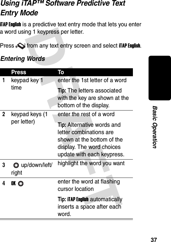 DRAFT 37Basic OperationUsing iTAP™ Software Predictive Text Entry ModeiTAP English is a predictive text entry mode that lets you enter a word using 1 keypress per letter.Press from any text entry screen and select iTAP English.Entering WordsPress To1keypad key 1 timeenter the 1st letter of a wordTip: The letters associated with the key are shown at the bottom of the display.2keypad keys (1 per letter)enter the rest of a wordTip: Alternative words and letter combinations are shown at the bottom of the display. The word choices update with each keypress.3up/down/left/righthighlight the word you want4OKenter the word at flashing cursor locationTip: iTAP English automatically inserts a space after each word.