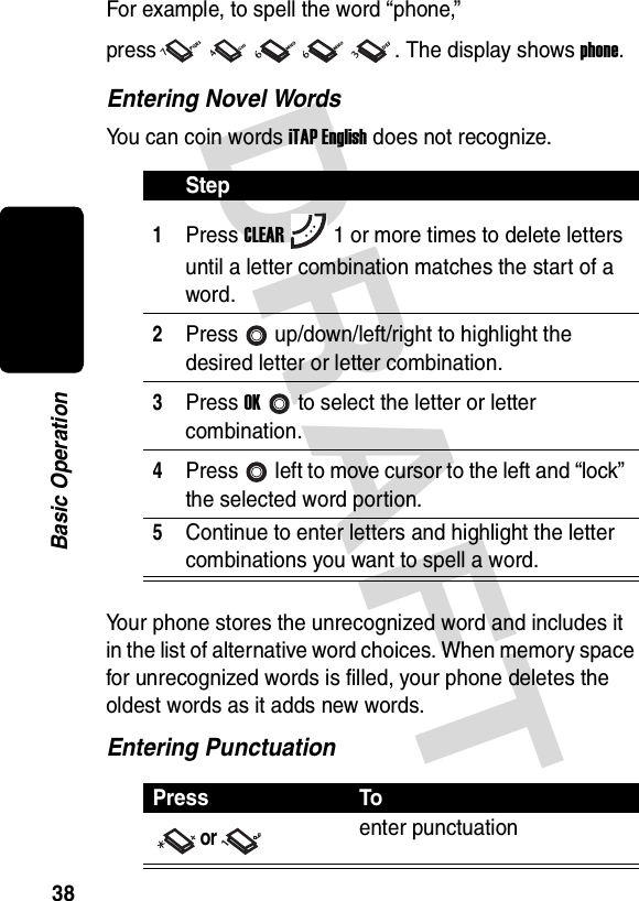 DRAFT 38Basic OperationFor example, to spell the word “phone,” press . The display shows phone. Entering Novel WordsYou can coin words iTAP English does not recognize.Your phone stores the unrecognized word and includes it in the list of alternative word choices. When memory space for unrecognized words is filled, your phone deletes the oldest words as it adds new words.Entering PunctuationStep1Press CLEAR1 or more times to delete letters until a letter combination matches the start of a word.2Press up/down/left/right to highlight the desired letter or letter combination.3Press OKto select the letter or letter combination.4Press left to move cursor to the left and “lock” the selected word portion.5Continue to enter letters and highlight the letter combinations you want to spell a word.Press Toorenter punctuation
