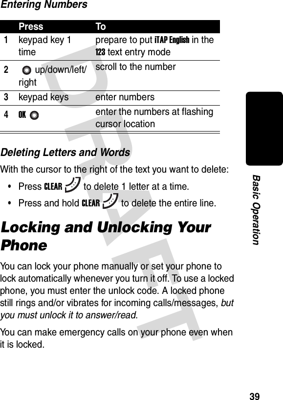 DRAFT 39Basic OperationEntering NumbersDeleting Letters and WordsWith the cursor to the right of the text you want to delete:•Press CLEARto delete 1 letter at a time.•Press and hold CLEARto delete the entire line.Locking and Unlocking Your PhoneYou can lock your phone manually or set your phone to lock automatically whenever you turn it off. To use a locked phone, you must enter the unlock code. A locked phone still rings and/or vibrates for incoming calls/messages, but you must unlock it to answer/read.You can make emergency calls on your phone even when it is locked.Press To1keypad key 1 timeprepare to put iTAP English in the 123 text entry mode2up/down/left/rightscroll to the number3keypad keys enter numbers4OKenter the numbers at flashing cursor location