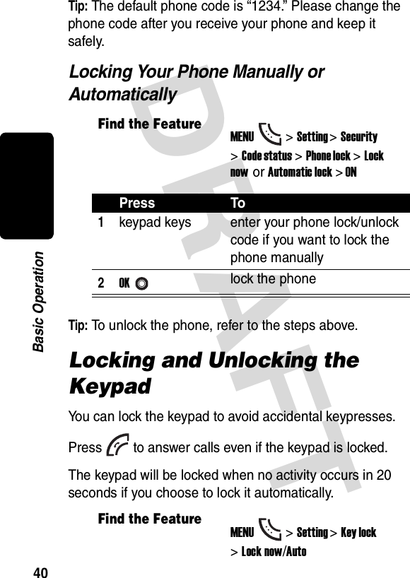 DRAFT 40Basic OperationTip: The default phone code is “1234.” Please change the phone code after you receive your phone and keep it safely.Locking Your Phone Manually or AutomaticallyTip: To unlock the phone, refer to the steps above.Locking and Unlocking the KeypadYou can lock the keypad to avoid accidental keypresses. Press to answer calls even if the keypad is locked.The keypad will be locked when no activity occurs in 20 seconds if you choose to lock it automatically.Find the FeatureMENU&gt;Setting &gt;Security &gt;Code status&gt;Phone lock &gt;Lock now or Automatic lock &gt; ONPress To1keypad keys enter your phone lock/unlock code if you want to lock the phone manually2OKlock the phoneFind the FeatureMENU&gt;Setting &gt;Key lock &gt;Lock now/Auto