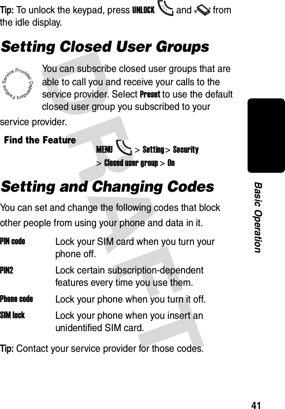 DRAFT 41Basic OperationTip: To unlock the keypad, press UNLOCKand from the idle display.Setting Closed User GroupsYou can subscribe closed user groups that are able to call you and receive your calls to the service provider. Select Preset to use the default closed user group you subscribed to your service provider.Setting and Changing CodesYou can set and change the following codes that block other people from using your phone and data in it.Tip: Contact your service provider for those codes.Find the FeatureMENU&gt;Setting &gt;Security &gt;Closed user group &gt;OnPIN codeLock your SIM card when you turn your phone off.PIN2Lock certain subscription-dependent features every time you use them.Phone codeLock your phone when you turn it off.SIM lockLock your phone when you insert an unidentified SIM card.