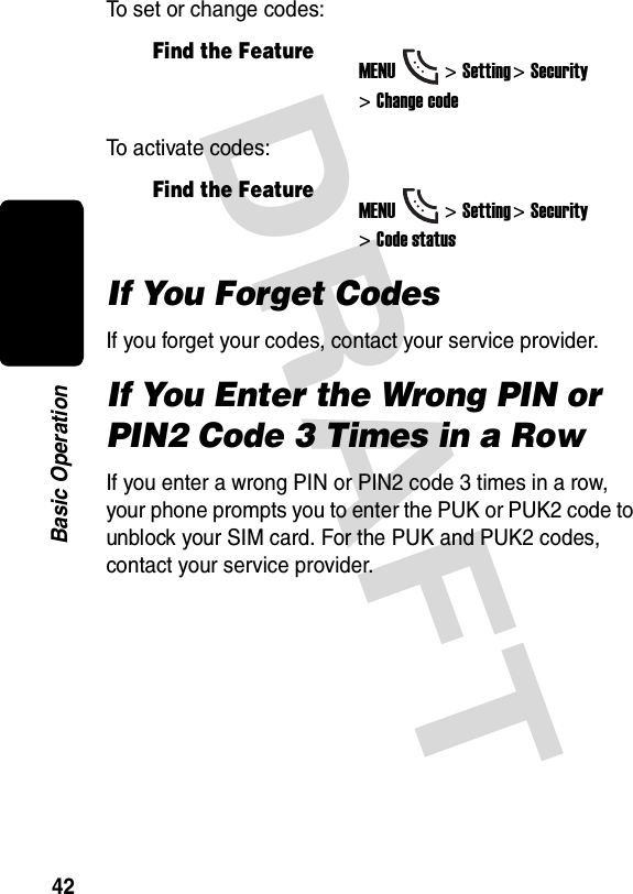 DRAFT 42Basic OperationTo set or change codes:To activate codes:If You Forget CodesIf you forget your codes, contact your service provider.If You Enter the Wrong PIN or PIN2 Code 3 Times in a RowIf you enter a wrong PIN or PIN2 code 3 times in a row, your phone prompts you to enter the PUK or PUK2 code to unblock your SIM card. For the PUK and PUK2 codes, contact your service provider.Find the FeatureMENU&gt;Setting &gt;Security &gt;Change codeFind the FeatureMENU&gt;Setting &gt;Security &gt;Code status