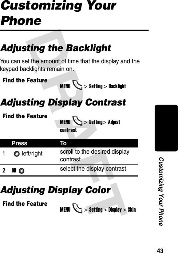 DRAFT 43Customizing Your PhoneCustomizing Your PhoneAdjusting the BacklightYou can set the amount of time that the display and the keypad backlights remain on.Adjusting Display ContrastAdjusting Display ColorFind the FeatureMENU&gt;Setting &gt;BacklightFind the FeatureMENU&gt;Setting &gt;Adjust contrastPress To1left/right scroll to the desired display contrast2OKselect the display contrastFind the FeatureMENU&gt;Setting &gt;Display &gt;Skin