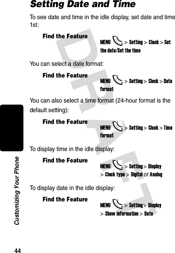 DRAFT 44Customizing Your PhoneSetting Date and TimeTo see date and time in the idle display, set date and time 1st:You can select a date format:You can also select a time format (24-hour format is the default setting):To display time in the idle display:To display date in the idle display:Find the FeatureMENU&gt;Setting &gt;Clock &gt; Setthe date/Set the timeFind the FeatureMENU&gt;Setting &gt;Clock &gt; Date formatFind the FeatureMENU&gt;Setting &gt;Clock &gt; Time formatFind the FeatureMENU&gt;Setting &gt;Display &gt;Clock type &gt;Digital or AnalogFind the FeatureMENU&gt;Setting &gt;Display &gt;Show information &gt;Date