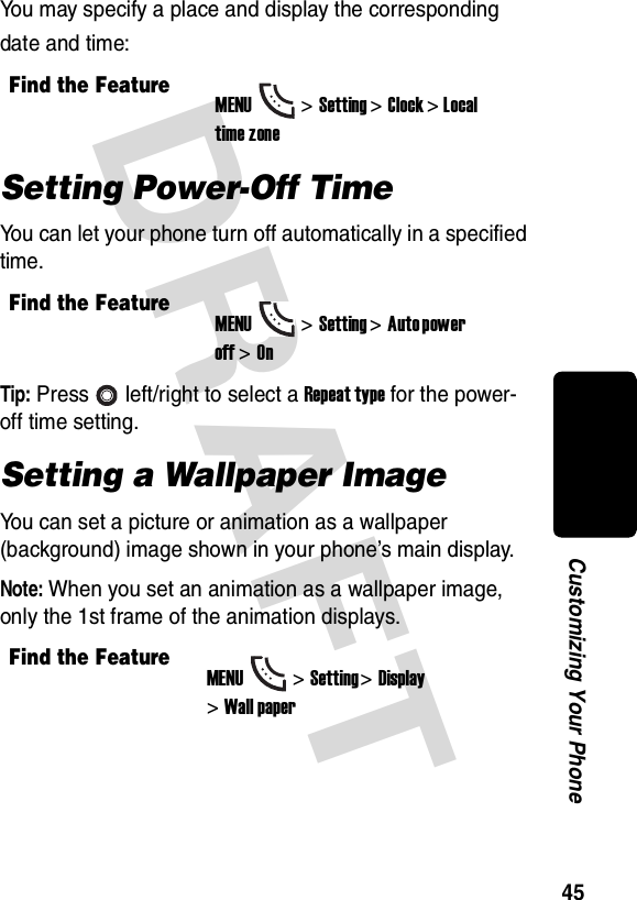 DRAFT 45Customizing Your PhoneYou may specify a place and display the corresponding date and time:Setting Power-Off TimeYou can let your phone turn off automatically in a specified time.Tip: Press left/right to select a Repeat type for the power-off time setting.Setting a Wallpaper ImageYou can set a picture or animation as a wallpaper (background) image shown in your phone’s main display.Note: When you set an animation as a wallpaper image, only the 1st frame of the animation displays.Find the FeatureMENU&gt;Setting &gt;Clock &gt; Local time zoneFind the FeatureMENU&gt;Setting &gt;Auto power off &gt;OnFind the FeatureMENU&gt;Setting &gt;Display &gt;Wall paper