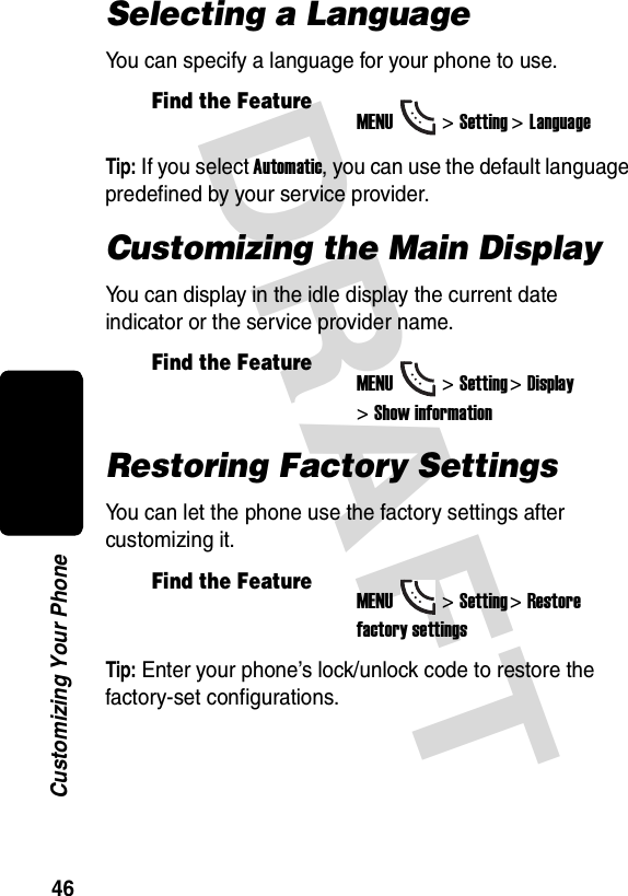 DRAFT 46Customizing Your PhoneSelecting a LanguageYou can specify a language for your phone to use.Tip: If you select Automatic, you can use the default language predefined by your service provider.Customizing the Main DisplayYou can display in the idle display the current date indicator or the service provider name.Restoring Factory SettingsYou can let the phone use the factory settings after customizing it.Tip: Enter your phone’s lock/unlock code to restore the factory-set configurations.Find the FeatureMENU&gt;Setting &gt;LanguageFind the FeatureMENU&gt;Setting &gt;Display &gt;Show informationFind the FeatureMENU&gt;Setting &gt;Restore factory settings