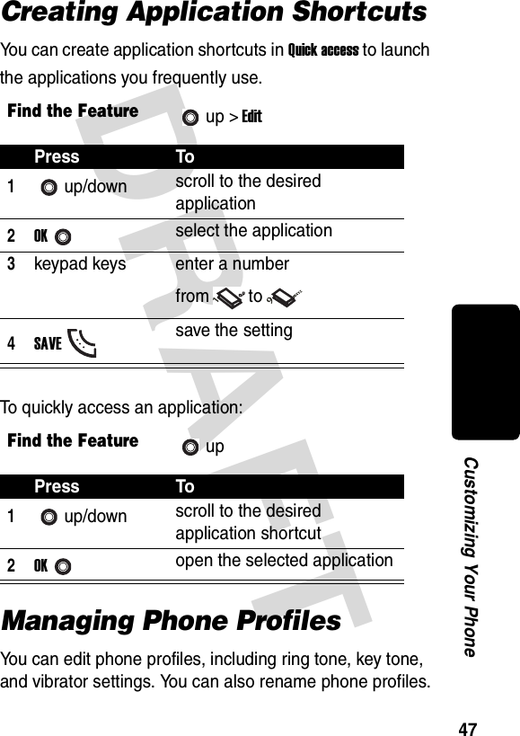 DRAFT 47Customizing Your PhoneCreating Application ShortcutsYou can create application shortcuts in Quick access to launch the applications you frequently use.To quickly access an application:Managing Phone ProfilesYou can edit phone profiles, including ring tone, key tone, and vibrator settings. You can also rename phone profiles.Find the Featureup &gt; EditPress To1up/down scroll to the desired application2OKselect the application3keypad keys enter a number from to4SAVEsave the settingFind the FeatureupPress To1up/down scroll to the desired application shortcut2OKopen the selected application