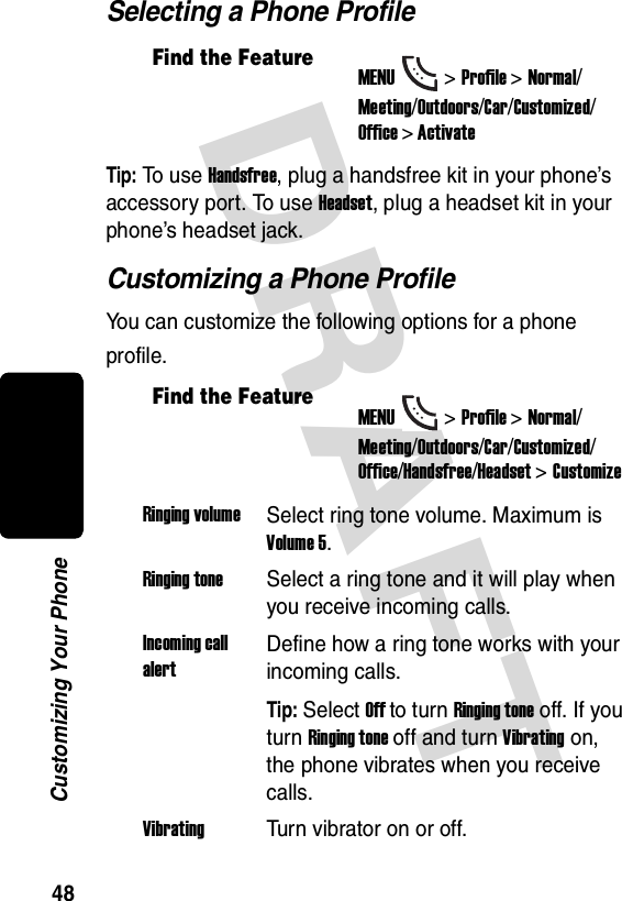 DRAFT 48Customizing Your PhoneSelecting a Phone ProfileTip: To use Handsfree, plug a handsfree kit in your phone’s accessory port. To use Headset, plug a headset kit in your phone’s headset jack.Customizing a Phone ProfileYou can customize the following options for a phone profile.Find the FeatureMENU&gt;Profile &gt;Normal/Meeting/Outdoors/Car/Customized/Office &gt; ActivateFind the FeatureMENU&gt;Profile &gt;Normal/Meeting/Outdoors/Car/Customized/Office/Handsfree/Headset &gt;CustomizeRinging volumeSelect ring tone volume. Maximum is Volume 5.Ringing toneSelect a ring tone and it will play when you receive incoming calls.Incoming call alertDefine how a ring tone works with your incoming calls.Tip: Select Off to turn Ringing tone off. If you turn Ringing tone off and turn Vibrating on, the phone vibrates when you receive calls.VibratingTurn vibrator on or off.