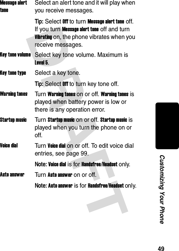 DRAFT 49Customizing Your PhoneMessage alert toneSelect an alert tone and it will play when you receive messages.Tip: Select Off to turn Message alert tone off. If you turn Message alert tone off and turn Vibrating on, the phone vibrates when you receive messages.Key tone volumeSelect key tone volume. Maximum is Level 5.Key tone typeSelect a key tone.Tip: Select Off to turn key tone off.Warning tonesTu r n Warning tones on or off. Warning tones is played when battery power is low or there is any operation error.Startup musicTu r n Startup music on or off. Startup music is played when you turn the phone on or off.Voice dialTu r n Voice dial on or off. To edit voice dial entries, see page 99.Note: Voice dial is for Handsfree/Headset only.Auto answerTu r n Auto answer on or off.Note: Auto answer is for Handsfree/Headset only.