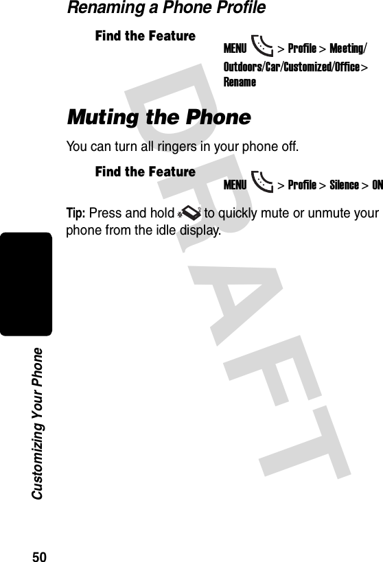 DRAFT 50Customizing Your PhoneRenaming a Phone ProfileMuting the PhoneYou can turn all ringers in your phone off.Tip: Press and hold to quickly mute or unmute your phone from the idle display.Find the FeatureMENU&gt;Profile &gt;Meeting/Outdoors/Car/Customized/Office &gt; RenameFind the FeatureMENU&gt;Profile &gt;Silence &gt;ON