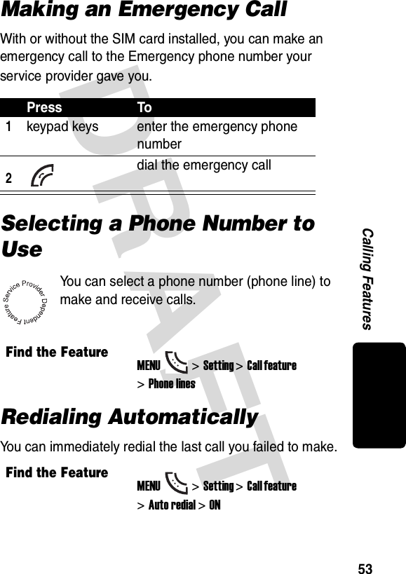 DRAFT 53Calling FeaturesMaking an Emergency CallWith or without the SIM card installed, you can make an emergency call to the Emergency phone number your service provider gave you.Selecting a Phone Number to UseYou can select a phone number (phone line) to make and receive calls.Redialing AutomaticallyYou can immediately redial the last call you failed to make.Press To1keypad keys enter the emergency phone number2 dial the emergency callFind the FeatureMENU&gt;Setting &gt;Call feature &gt;Phone linesFind the FeatureMENU&gt;Setting &gt;Call feature &gt;Auto redial&gt;ON