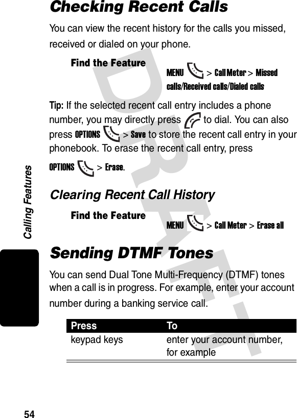DRAFT Calling Features54Checking Recent CallsYou can view the recent history for the calls you missed, received or dialed on your phone.Tip: If the selected recent call entry includes a phonenumber, you may directly press to dial. You can also press OPTIONS&gt; Save to store the recent call entry in yourphonebook. To erase the recent call entry, press OPTIONS&gt; Erase.Clearing Recent Call HistorySending DTMF TonesYou can send Dual Tone Multi-Frequency (DTMF) tones when a call is in progress. For example, enter your account number during a banking service call.Find the FeatureMENU&gt;Call Meter &gt;Missed calls/Received calls/Dialed callsFind the FeatureMENU&gt;Call Meter &gt;Erase allPress Tokeypad keys enter your account number, for example
