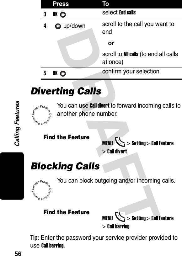 DRAFT Calling Features56Diverting CallsYou can use Call divert to forward incoming calls to another phone number.Blocking CallsYou can block outgoing and/or incoming calls.Tip: Enter the password your service provider provided to use Call barring.3OKselect End calls4up/down scroll to the call you want to endorscroll to All calls (to end all calls at once)5OKconfirm your selectionFind the FeatureMENU&gt;Setting &gt;Call feature &gt;Call divertFind the FeatureMENU&gt;Setting &gt;Call feature &gt;Call barringPress To