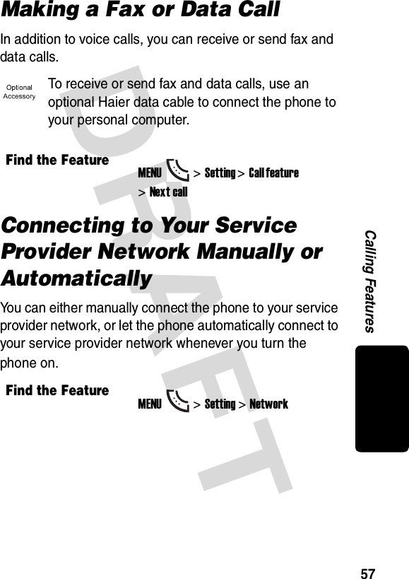 DRAFT 57Calling FeaturesMaking a Fax or Data CallIn addition to voice calls, you can receive or send fax and data calls.To receive or send fax and data calls, use an optional Haier data cable to connect the phone to your personal computer.Connecting to Your Service Provider Network Manually or AutomaticallyYou can either manually connect the phone to your service provider network, or let the phone automatically connect to your service provider network whenever you turn the phone on.Find the FeatureMENU&gt;Setting &gt;Call feature &gt;Next callFind the FeatureMENU&gt;Setting &gt;Network
