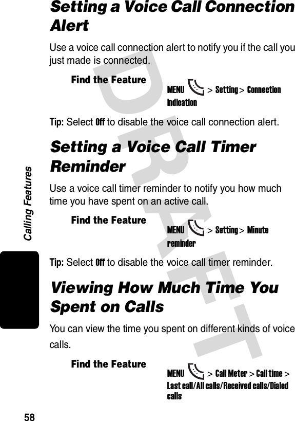 DRAFT Calling Features58Setting a Voice Call Connection AlertUse a voice call connection alert to notify you if the call you just made is connected.Tip: Select Off to disable the voice call connection alert.Setting a Voice Call Timer ReminderUse a voice call timer reminder to notify you how much time you have spent on an active call.Tip: Select Off to disable the voice call timer reminder.Viewing How Much Time You Spent on CallsYou can view the time you spent on different kinds of voice calls.Find the FeatureMENU&gt;Setting &gt;Connection indicationFind the FeatureMENU&gt;Setting &gt;Minute reminderFind the FeatureMENU&gt;Call Meter &gt; Call time &gt; Last call/All calls/Received calls/Dialed calls