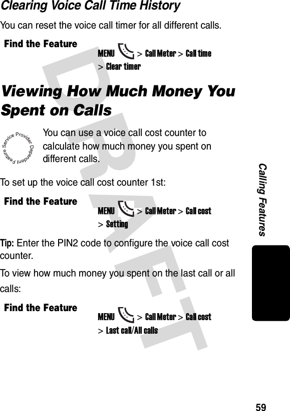 DRAFT 59Calling FeaturesClearing Voice Call Time HistoryYou can reset the voice call timer for all different calls.Viewing How Much Money You Spent on CallsYou can use a voice call cost counter to calculate how much money you spent on different calls.To set up the voice call cost counter 1st:Tip: Enter the PIN2 code to configure the voice call cost counter.To view how much money you spent on the last call or all calls:Find the FeatureMENU&gt;Call Meter &gt;Call time &gt;Clear timerFind the FeatureMENU&gt;Call Meter &gt;Call cost &gt;SettingFind the FeatureMENU&gt;Call Meter &gt;Call cost &gt;Last call/All calls