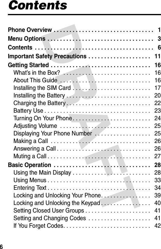 DRAFT 6ContentsPhone Overview . . . . . . . . . . . . . . . . . . . . . . . . . . . . . . . .   1Menu Options . . . . . . . . . . . . . . . . . . . . . . . . . . . . . . . . . .   3Contents  . . . . . . . . . . . . . . . . . . . . . . . . . . . . . . . . . . . . . .   6Important Safety Precautions . . . . . . . . . . . . . . . . . . . .   11Getting Started . . . . . . . . . . . . . . . . . . . . . . . . . . . . . . . .   16What’s in the Box?  . . . . . . . . . . . . . . . . . . . . . . . . . . . .   16About This Guide  . . . . . . . . . . . . . . . . . . . . . . . . . . . . .   16Installing the SIM Card . . . . . . . . . . . . . . . . . . . . . . . . .   17Installing the Battery . . . . . . . . . . . . . . . . . . . . . . . . . . .   20Charging the Battery . . . . . . . . . . . . . . . . . . . . . . . . . . .   22Battery Use . . . . . . . . . . . . . . . . . . . . . . . . . . . . . . . . . .   23Turning On Your Phone . . . . . . . . . . . . . . . . . . . . . . . . .   24Adjusting Volume  . . . . . . . . . . . . . . . . . . . . . . . . . . . . .   25Displaying Your Phone Number  . . . . . . . . . . . . . . . . . .   25Making a Call  . . . . . . . . . . . . . . . . . . . . . . . . . . . . . . . .   26Answering a Call . . . . . . . . . . . . . . . . . . . . . . . . . . . . . .   26Muting a Call . . . . . . . . . . . . . . . . . . . . . . . . . . . . . . . . .   27Basic Operation  . . . . . . . . . . . . . . . . . . . . . . . . . . . . . . .   28Using the Main Display . . . . . . . . . . . . . . . . . . . . . . . . .   28Using Menus . . . . . . . . . . . . . . . . . . . . . . . . . . . . . . . . .   33Entering Text . . . . . . . . . . . . . . . . . . . . . . . . . . . . . . . . .   34Locking and Unlocking Your Phone. . . . . . . . . . . . . . . .   39Locking and Unlocking the Keypad . . . . . . . . . . . . . . . .   40Setting Closed User Groups . . . . . . . . . . . . . . . . . . . . .   41Setting and Changing Codes  . . . . . . . . . . . . . . . . . . . .   41If You Forget Codes. . . . . . . . . . . . . . . . . . . . . . . . . . . .   42