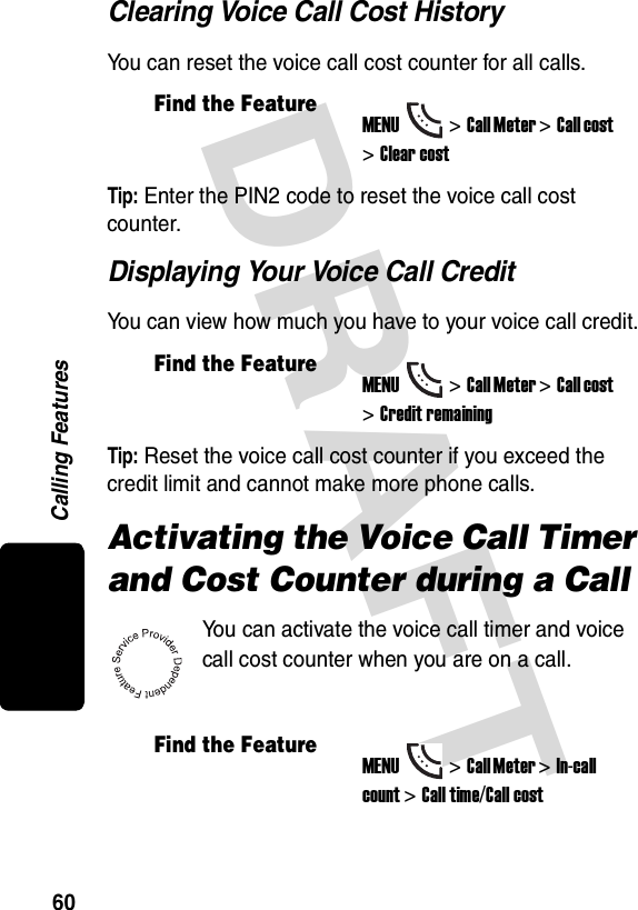 DRAFT Calling Features60Clearing Voice Call Cost HistoryYou can reset the voice call cost counter for all calls.Tip: Enter the PIN2 code to reset the voice call cost counter.Displaying Your Voice Call CreditYou can view how much you have to your voice call credit.Tip: Reset the voice call cost counter if you exceed the credit limit and cannot make more phone calls.Activating the Voice Call Timer and Cost Counter during a CallYou can activate the voice call timer and voice call cost counter when you are on a call.Find the FeatureMENU&gt;Call Meter &gt;Call cost &gt;Clear costFind the FeatureMENU&gt;Call Meter &gt;Call cost &gt;Credit remainingFind the FeatureMENU&gt;Call Meter &gt;In-call count &gt;Call time/Call cost