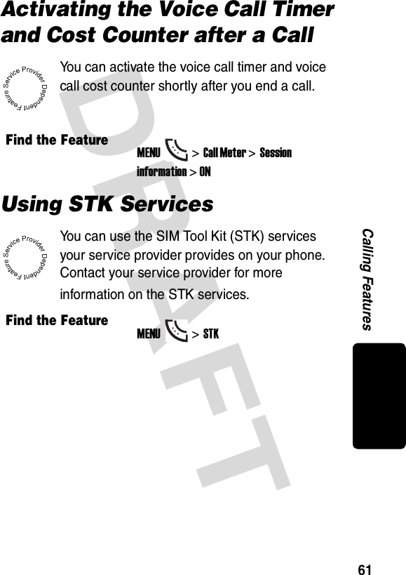 DRAFT 61Calling FeaturesActivating the Voice Call Timer and Cost Counter after a CallYou can activate the voice call timer and voice call cost counter shortly after you end a call.Using STK ServicesYou can use the SIM Tool Kit (STK) services your service provider provides on your phone. Contact your service provider for more information on the STK services.Find the FeatureMENU&gt;Call Meter &gt;Session information &gt; ONFind the FeatureMENU&gt;STK