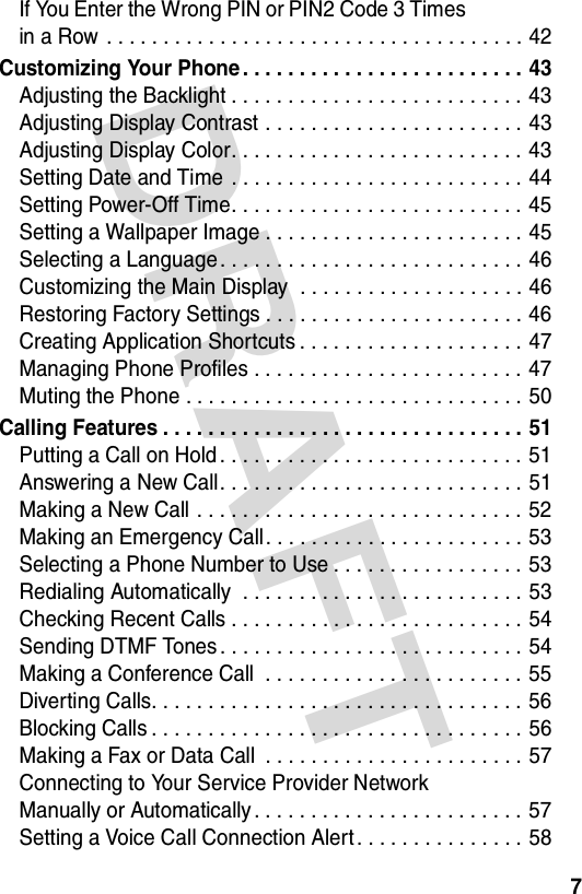 DRAFT 7If You Enter the Wrong PIN or PIN2 Code 3 Times  in a Row  . . . . . . . . . . . . . . . . . . . . . . . . . . . . . . . . . . . . . 42Customizing Your Phone . . . . . . . . . . . . . . . . . . . . . . . . .  43Adjusting the Backlight . . . . . . . . . . . . . . . . . . . . . . . . . . 43Adjusting Display Contrast . . . . . . . . . . . . . . . . . . . . . . . 43Adjusting Display Color. . . . . . . . . . . . . . . . . . . . . . . . . . 43Setting Date and Time  . . . . . . . . . . . . . . . . . . . . . . . . . . 44Setting Power-Off Time. . . . . . . . . . . . . . . . . . . . . . . . . . 45Setting a Wallpaper Image . . . . . . . . . . . . . . . . . . . . . . . 45Selecting a Language. . . . . . . . . . . . . . . . . . . . . . . . . . . 46Customizing the Main Display  . . . . . . . . . . . . . . . . . . . . 46Restoring Factory Settings . . . . . . . . . . . . . . . . . . . . . . . 46Creating Application Shortcuts . . . . . . . . . . . . . . . . . . . . 47Managing Phone Profiles . . . . . . . . . . . . . . . . . . . . . . . . 47Muting the Phone . . . . . . . . . . . . . . . . . . . . . . . . . . . . . . 50Calling Features . . . . . . . . . . . . . . . . . . . . . . . . . . . . . . . . 51Putting a Call on Hold . . . . . . . . . . . . . . . . . . . . . . . . . . . 51Answering a New Call. . . . . . . . . . . . . . . . . . . . . . . . . . . 51Making a New Call . . . . . . . . . . . . . . . . . . . . . . . . . . . . . 52Making an Emergency Call. . . . . . . . . . . . . . . . . . . . . . . 53Selecting a Phone Number to Use . . . . . . . . . . . . . . . . . 53Redialing Automatically  . . . . . . . . . . . . . . . . . . . . . . . . . 53Checking Recent Calls . . . . . . . . . . . . . . . . . . . . . . . . . .  54Sending DTMF Tones . . . . . . . . . . . . . . . . . . . . . . . . . . . 54Making a Conference Call  . . . . . . . . . . . . . . . . . . . . . . . 55Diverting Calls. . . . . . . . . . . . . . . . . . . . . . . . . . . . . . . . . 56Blocking Calls . . . . . . . . . . . . . . . . . . . . . . . . . . . . . . . . .  56Making a Fax or Data Call  . . . . . . . . . . . . . . . . . . . . . . . 57Connecting to Your Service Provider Network  Manually or Automatically . . . . . . . . . . . . . . . . . . . . . . . .  57Setting a Voice Call Connection Alert . . . . . . . . . . . . . . . 58