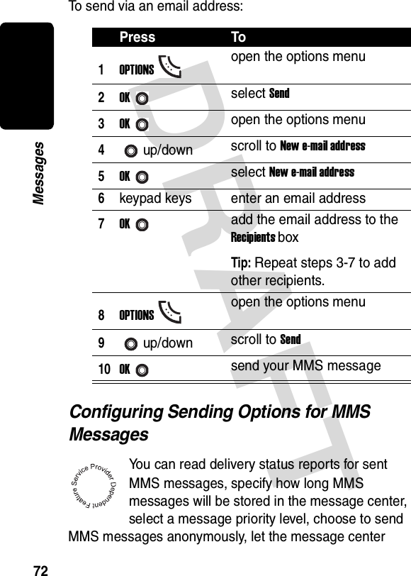 DRAFT 72MessagesTo send via an email address:Configuring Sending Options for MMS MessagesYou can read delivery status reports for sent MMS messages, specify how long MMS messages will be stored in the message center, select a message priority level, choose to send MMS messages anonymously, let the message center Press To1OPTIONSopen the options menu2OKselect Send3OKopen the options menu4up/down scroll to New e-mail address5OKselect New e-mail address6keypad keys enter an email address7OKadd the email address to the Recipients boxTip: Repeat steps 3-7 to add other recipients.8OPTIONSopen the options menu9up/down scroll to Send10OKsend your MMS message