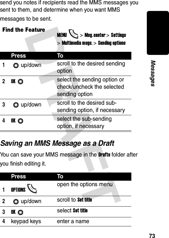 DRAFT 73Messagessend you notes if recipients read the MMS messages you sent to them, and determine when you want MMS messages to be sent.Saving an MMS Message as a DraftYou can save your MMS message in the Drafts folder after you finish editing it.Find the FeatureMENU&gt;Msg. center &gt;Settings &gt;Multimedia msgs. &gt;Sending optionsPress To1up/down scroll to the desired sending option2OKselect the sending option or check/uncheck the selected sending option3up/down scroll to the desired sub-sending option, if necessary4OKselect the sub-sending option, if necessaryPress To1OPTIONSopen the options menu2up/down scroll to Set title3OKselect Set title4keypad keys enter a name