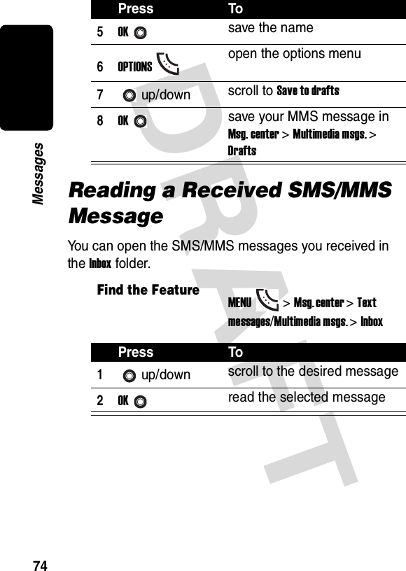 DRAFT 74MessagesReading a Received SMS/MMS MessageYou can open the SMS/MMS messages you received in the Inbox folder.5OKsave the name6OPTIONSopen the options menu7up/down scroll to Save to drafts8OKsave your MMS message in Msg. center &gt; Multimedia msgs. &gt; DraftsFind the FeatureMENU&gt;Msg. center &gt;Text messages/Multimedia msgs. &gt;InboxPress To1up/down scroll to the desired message2OKread the selected messagePress To