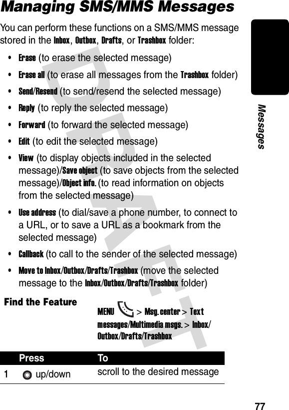 DRAFT 77MessagesManaging SMS/MMS MessagesYou can perform these functions on a SMS/MMS message stored in the Inbox, Outbox, Drafts, or Trashbox folder:•Erase (to erase the selected message)•Erase all (to erase all messages from the Trashbox folder)•Send/Resend (to send/resend the selected message)•Reply (to reply the selected message)•Forward (to forward the selected message)•Edit (to edit the selected message)•View (to display objects included in the selected message)/Save object (to save objects from the selected message)/Object info. (to read information on objects from the selected message)•Use address (to dial/save a phone number, to connect to a URL, or to save a URL as a bookmark from the selected message)•Callback (to call to the sender of the selected message)•Move to Inbox/Outbox/Drafts/Trashbox (move the selected message to the Inbox/Outbox/Drafts/Trashbox folder)Find the FeatureMENU&gt;Msg. center &gt;Text messages/Multimedia msgs. &gt;Inbox/Outbox/Drafts/TrashboxPress To1up/down scroll to the desired message