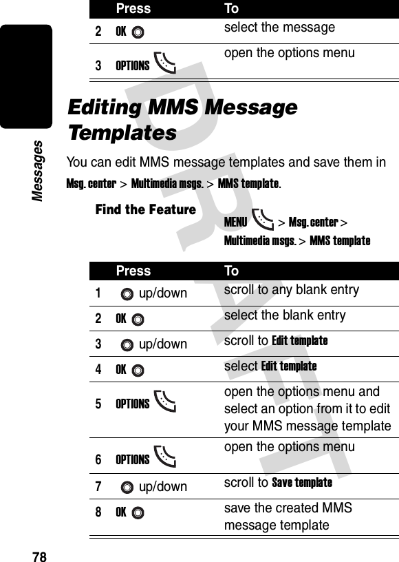DRAFT 78MessagesEditing MMS Message Te m pl a t e sYou can edit MMS message templates and save them in Msg. center &gt; Multimedia msgs. &gt; MMS template.2OKselect the message3OPTIONSopen the options menuFind the FeatureMENU&gt;Msg. center &gt; Multimedia msgs. &gt;MMS templatePress To1up/down scroll to any blank entry2OKselect the blank entry3up/down scroll to Edit template4OKselect Edit template5OPTIONSopen the options menu and select an option from it to edit your MMS message template6OPTIONSopen the options menu7up/down scroll to Save template8OKsave the created MMS message templatePress To