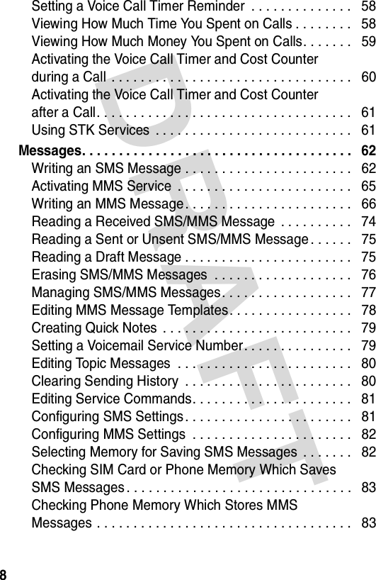 DRAFT 8Setting a Voice Call Timer Reminder  . . . . . . . . . . . . . .   58Viewing How Much Time You Spent on Calls . . . . . . . .   58Viewing How Much Money You Spent on Calls. . . . . . .   59Activating the Voice Call Timer and Cost Counter  during a Call  . . . . . . . . . . . . . . . . . . . . . . . . . . . . . . . . .   60Activating the Voice Call Timer and Cost Counter  after a Call. . . . . . . . . . . . . . . . . . . . . . . . . . . . . . . . . . .   61Using STK Services  . . . . . . . . . . . . . . . . . . . . . . . . . . .   61Messages. . . . . . . . . . . . . . . . . . . . . . . . . . . . . . . . . . . . .   62Writing an SMS Message . . . . . . . . . . . . . . . . . . . . . . .   62Activating MMS Service  . . . . . . . . . . . . . . . . . . . . . . . .   65Writing an MMS Message. . . . . . . . . . . . . . . . . . . . . . .   66Reading a Received SMS/MMS Message  . . . . . . . . . .   74Reading a Sent or Unsent SMS/MMS Message . . . . . .   75Reading a Draft Message . . . . . . . . . . . . . . . . . . . . . . .   75Erasing SMS/MMS Messages  . . . . . . . . . . . . . . . . . . .   76Managing SMS/MMS Messages. . . . . . . . . . . . . . . . . .   77Editing MMS Message Templates. . . . . . . . . . . . . . . . .   78Creating Quick Notes  . . . . . . . . . . . . . . . . . . . . . . . . . .   79Setting a Voicemail Service Number. . . . . . . . . . . . . . .   79Editing Topic Messages  . . . . . . . . . . . . . . . . . . . . . . . .   80Clearing Sending History  . . . . . . . . . . . . . . . . . . . . . . .   80Editing Service Commands. . . . . . . . . . . . . . . . . . . . . .   81Configuring SMS Settings . . . . . . . . . . . . . . . . . . . . . . .   81Configuring MMS Settings  . . . . . . . . . . . . . . . . . . . . . .   82Selecting Memory for Saving SMS Messages  . . . . . . .   82Checking SIM Card or Phone Memory Which Saves  SMS Messages . . . . . . . . . . . . . . . . . . . . . . . . . . . . . . .   83Checking Phone Memory Which Stores MMS  Messages . . . . . . . . . . . . . . . . . . . . . . . . . . . . . . . . . . .   83