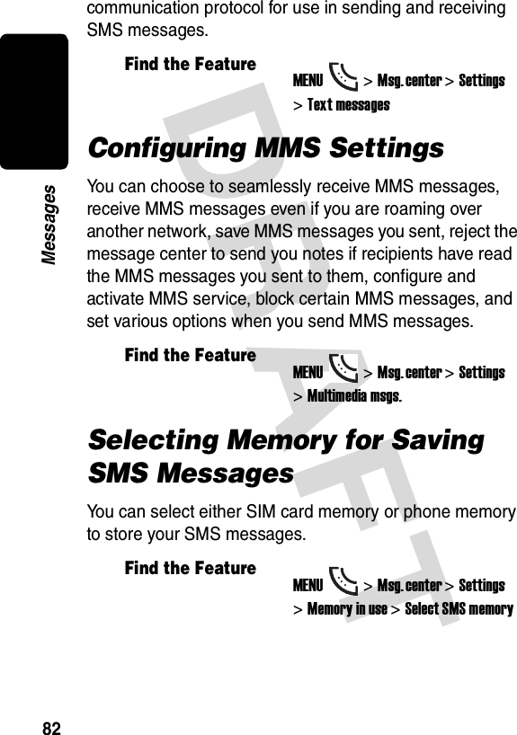 DRAFT 82Messagescommunication protocol for use in sending and receiving SMS messages.Configuring MMS SettingsYou can choose to seamlessly receive MMS messages, receive MMS messages even if you are roaming over another network, save MMS messages you sent, reject the message center to send you notes if recipients have read the MMS messages you sent to them, configure and activate MMS service, block certain MMS messages, and set various options when you send MMS messages.Selecting Memory for Saving SMS MessagesYou can select either SIM card memory or phone memory to store your SMS messages.Find the FeatureMENU&gt;Msg. center &gt;Settings &gt;Text messagesFind the FeatureMENU&gt;Msg. center &gt;Settings &gt;Multimedia msgs.Find the FeatureMENU&gt;Msg. center &gt;Settings &gt;Memory in use &gt;Select SMS memory