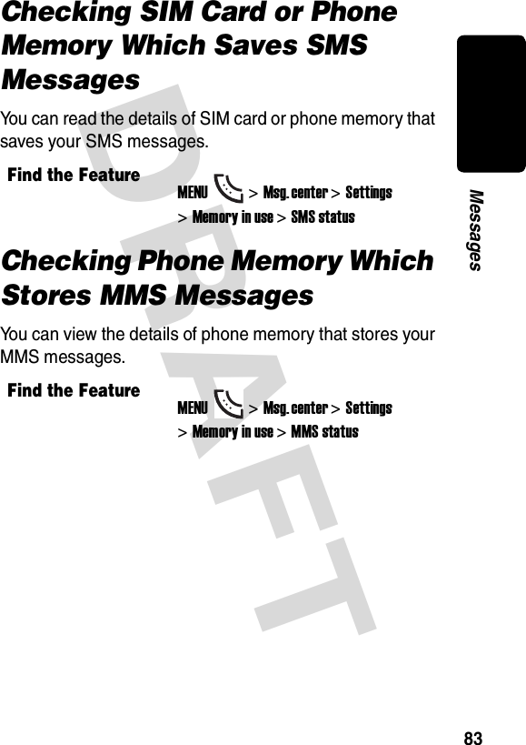 DRAFT 83MessagesChecking SIM Card or Phone Memory Which Saves SMS MessagesYou can read the details of SIM card or phone memory that saves your SMS messages.Checking Phone Memory Which Stores MMS MessagesYou can view the details of phone memory that stores your MMS messages.Find the FeatureMENU&gt;Msg. center &gt;Settings &gt;Memory in use &gt;SMS statusFind the FeatureMENU&gt;Msg. center &gt;Settings &gt;Memory in use &gt;MMS status