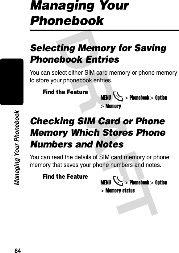 DRAFT 84Managing Your PhonebookManaging Your PhonebookSelecting Memory for Saving Phonebook EntriesYou can select either SIM card memory or phone memory to store your phonebook entries.Checking SIM Card or Phone Memory Which Stores Phone Numbers and NotesYou can read the details of SIM card memory or phone memory that saves your phone numbers and notes.Find the FeatureMENU&gt;Phonebook &gt;Option &gt;MemoryFind the FeatureMENU&gt;Phonebook &gt;Option &gt;Memory status