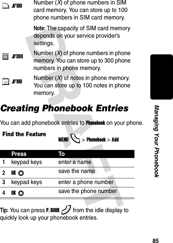 DRAFT 85Managing Your PhonebookCreating Phonebook EntriesYou can add phonebook entries to Phonebook on your phone.Tip: You can press P. BOOKfrom the idle display to quickly look up your phonebook entries.X/100Number (X) of phone numbers in SIM card memory. You can store up to 100 phone numbers in SIM card memory.Note: The capacity of SIM card memory depends on your service provider’s settings.X/300Number (X) of phone numbers in phone memory. You can store up to 300 phone numbers in phone memory.X/100Number (X) of notes in phone memory. You can store up to 100 notes in phone memory.Find the FeatureMENU&gt;Phonebook &gt;AddPress To1keypad keys enter a name2OKsave the name3keypad keys enter a phone number4OKsave the phone number