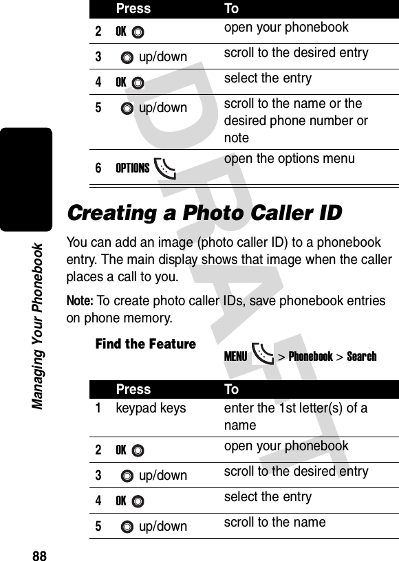 DRAFT 88Managing Your PhonebookCreating a Photo Caller IDYou can add an image (photo caller ID) to a phonebook entry. The main display shows that image when the caller places a call to you.Note: To create photo caller IDs, save phonebook entries on phone memory.2OKopen your phonebook3up/down scroll to the desired entry4OKselect the entry5up/down scroll to the name or the desired phone number or note6OPTIONSopen the options menuFind the FeatureMENU&gt;Phonebook &gt;SearchPress To1keypad keys enter the 1st letter(s) of a name2OKopen your phonebook3up/down scroll to the desired entry4OKselect the entry5up/down scroll to the namePress To