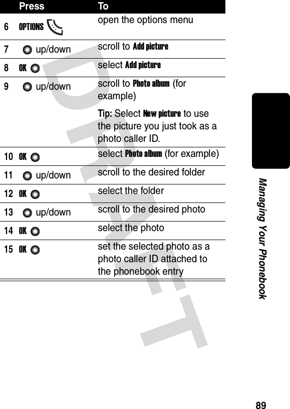 DRAFT 89Managing Your Phonebook6OPTIONSopen the options menu7up/down scroll to Add picture8OKselect Add picture9up/down scroll to Photo album (for example)Tip: Select New picture to use the picture you just took as a photo caller ID.10OKselect Photo album (for example)11up/down scroll to the desired folder12OKselect the folder13up/down scroll to the desired photo14OKselect the photo15OKset the selected photo as a photo caller ID attached to the phonebook entryPress To